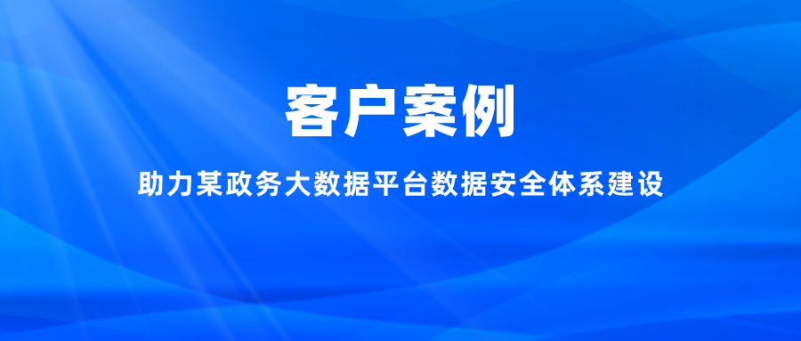 案例丨助力某政务大数据平台数据安全体系建设，充分释放数字能效